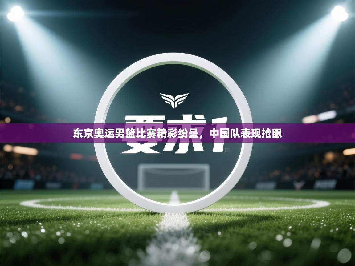 东京奥运男篮比赛精彩纷呈，中国队表现抢眼