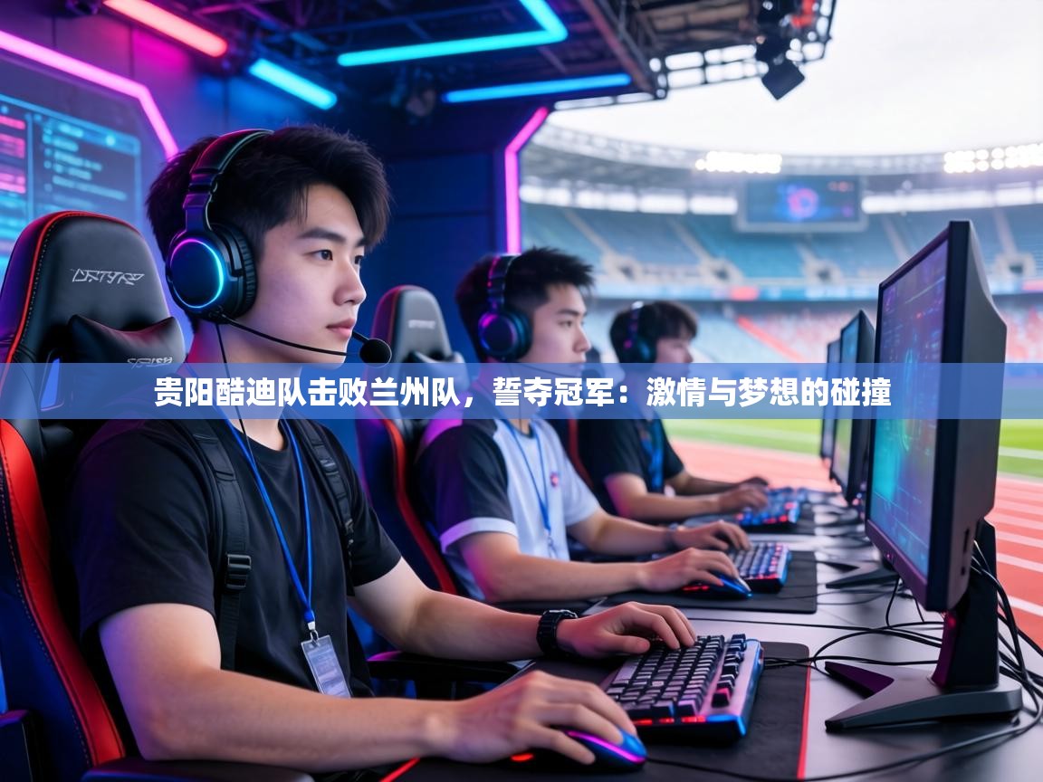 贵阳酷迪队击败兰州队，誓夺冠军：激情与梦想的碰撞  第1张